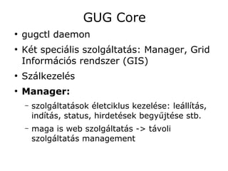 GUG Core
●
    gugctl daemon
●
    Két speciális szolgáltatás: Manager, Grid
    Információs rendszer (GIS)
●
    Szálkezelés
●
    Manager:
    –   szolgáltatások életciklus kezelése: leállítás,
        indítás, status, hirdetések begyűjtése stb.
    –   maga is web szolgáltatás -> távoli
        szolgáltatás management
 