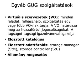 Egyéb GUG szolgáltatások

●
    Virtuális szervezetek (VO): minden
    feladat, felhasználó, szolgáltatás egy
    vagy több VO-nak tagja. A VO határozza
    meg az hozzáférési jogosultságokat. A
    tagságot tagsági igazolvánnyal igazolja
●
    Elosztott katalógus
●
    Elosztott adattárolás: storage manager
    (StM), storage controller (StC)
●
    Állomány megosztás
 