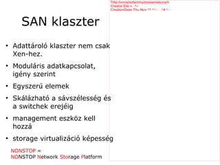 Title:/home/szferi/my/presentations/li
                                       Creator:Dia v ۰.۹٥
                                       CreationDate:Thu Nov ۲۳ ۲۱ :۰ :۲۲ ۲۰۰
                                                                       ۲



       SAN klaszter
●
    Adattároló klaszter nem csak
    Xen-hez.
●
    Moduláris adatkapcsolat,
    igény szerint
●
    Egyszerű elemek
●
    Skálázható a sávszélesség és
    a switchek erejéig
●
    management eszköz kell
    hozzá
●
    storage virtualizáció képesség
    NONSTOP =
    NONSTOP Network Storage Platform
 
