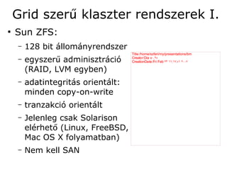 Grid szerű klaszter rendszerek I.
●
    Sun ZFS:
    –   128 bit állományrendszer
                                    Title:/home/szferi/my/presentations/bm
    –   egyszerű adminisztráció     Creator:Dia v۰. ۹٥
                                    CreationDate:Fri Feb ۲۳ ۱۱:۱۷:٥۱ ۲۰۰۷

        (RAID, LVM egyben)
    –   adatintegritás orientált:
        minden copy-on-write
    –   tranzakció orientált
    –   Jelenleg csak Solarison
        elérhető (Linux, FreeBSD,
        Mac OS X folyamatban)
    –   Nem kell SAN
 