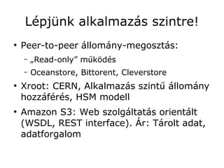 Lépjünk alkalmazás szintre!
●
    Peer-to-peer állomány-megosztás:
    –   „Read-only” működés
    –   Oceanstore, Bittorent, Cleverstore
●
    Xroot: CERN, Alkalmazás szintű állomány
    hozzáférés, HSM modell
●
    Amazon S3: Web szolgáltatás orientált
    (WSDL, REST interface). Ár: Tárolt adat,
    adatforgalom
 