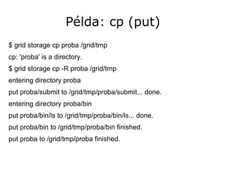 Példa: cp (put)
$ grid storage cp proba /grid/tmp
cp: 'proba' is a directory.
$ grid storage cp -R proba /grid/tmp
entering directory proba
put proba/submit to /grid/tmp/proba/submit... done.
entering directory proba/bin
put proba/bin/ls to /grid/tmp/proba/bin/ls... done.
put proba/bin to /grid/tmp/proba/bin finished.
put proba to /grid/tmp/proba finished.
 