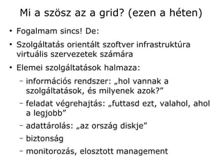Mi a szösz az a grid? (ezen a héten)
●
    Fogalmam sincs! De:
●
    Szolgáltatás orientált szoftver infrastruktúra
    virtuális szervezetek számára
●
    Elemei szolgáltatások halmaza:
    –   információs rendszer: „hol vannak a
        szolgáltatások, és milyenek azok?”
    –   feladat végrehajtás: „futtasd ezt, valahol, ahol
        a legjobb”
    –   adattárolás: „az ország diskje”
    –   biztonság
    –   monitorozás, elosztott management
 