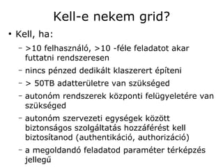 Kell-e nekem grid?
●
    Kell, ha:
    –   >10 felhasználó, >10 -féle feladatot akar
        futtatni rendszeresen
    –   nincs pénzed dedikált klaszerert építeni
    –   > 50TB adatterületre van szükséged
    –   autonóm rendszerek központi felügyeletére van
        szükséged
    –   autonóm szervezeti egységek között
        biztonságos szolgáltatás hozzáférést kell
        biztosítanod (authentikáció, authorizáció)
    –   a megoldandó feladatod paraméter térképzés
        jellegű
 