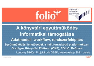 | www.folio.org
1
Lendvay Miklós, Projektiroda OSZK; Networkshop 2021, online
A könyvtári együttműködés
informatikai támogatása
Adatmodell, workflow, rendszerfelépítés
Együttműködési lehetőségek a nyílt forráskódú platformokban:
Országos Könyvtári Platform (OKP), FOLIO, ReShare
 