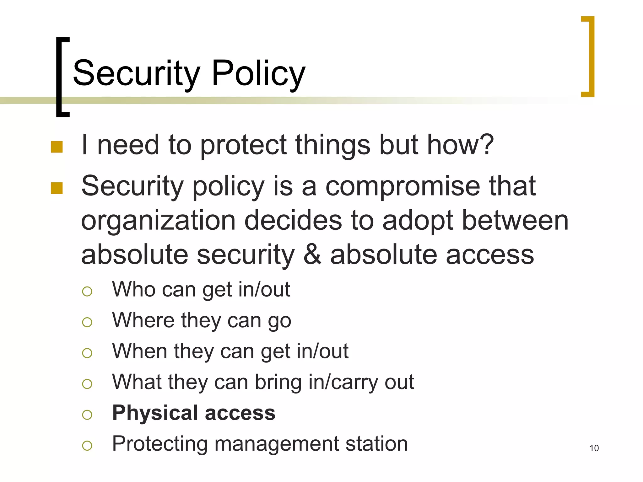 10
Security Policy
 I need to protect things but how?
 Security policy is a compromise that
organization decides to adopt between
absolute security & absolute access
 Who can get in/out
 Where they can go
 When they can get in/out
 What they can bring in/carry out
 Physical access
 Protecting management station
 