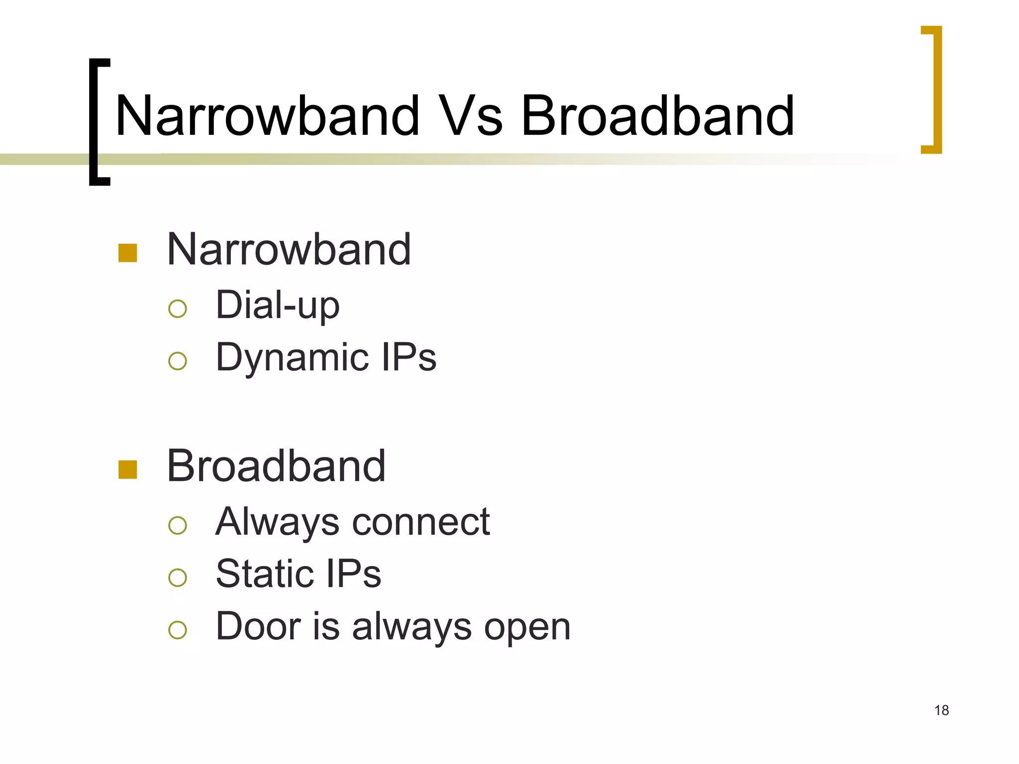 18
Narrowband Vs Broadband
 Narrowband
 Dial-up
 Dynamic IPs
 Broadband
 Always connect
 Static IPs
 Door is always open
 