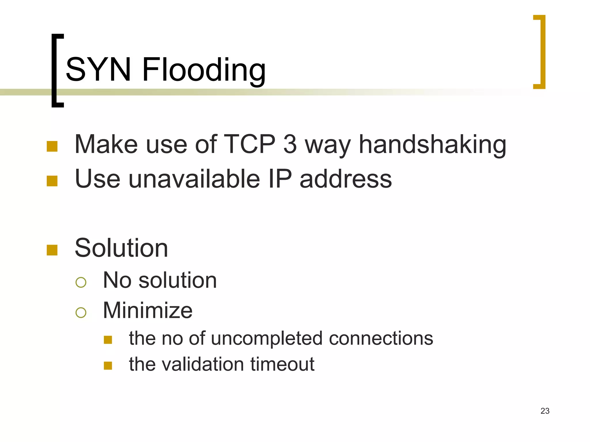 23
SYN Flooding
 Make use of TCP 3 way handshaking
 Use unavailable IP address
 Solution
 No solution
 Minimize
 the no of uncompleted connections
 the validation timeout
 