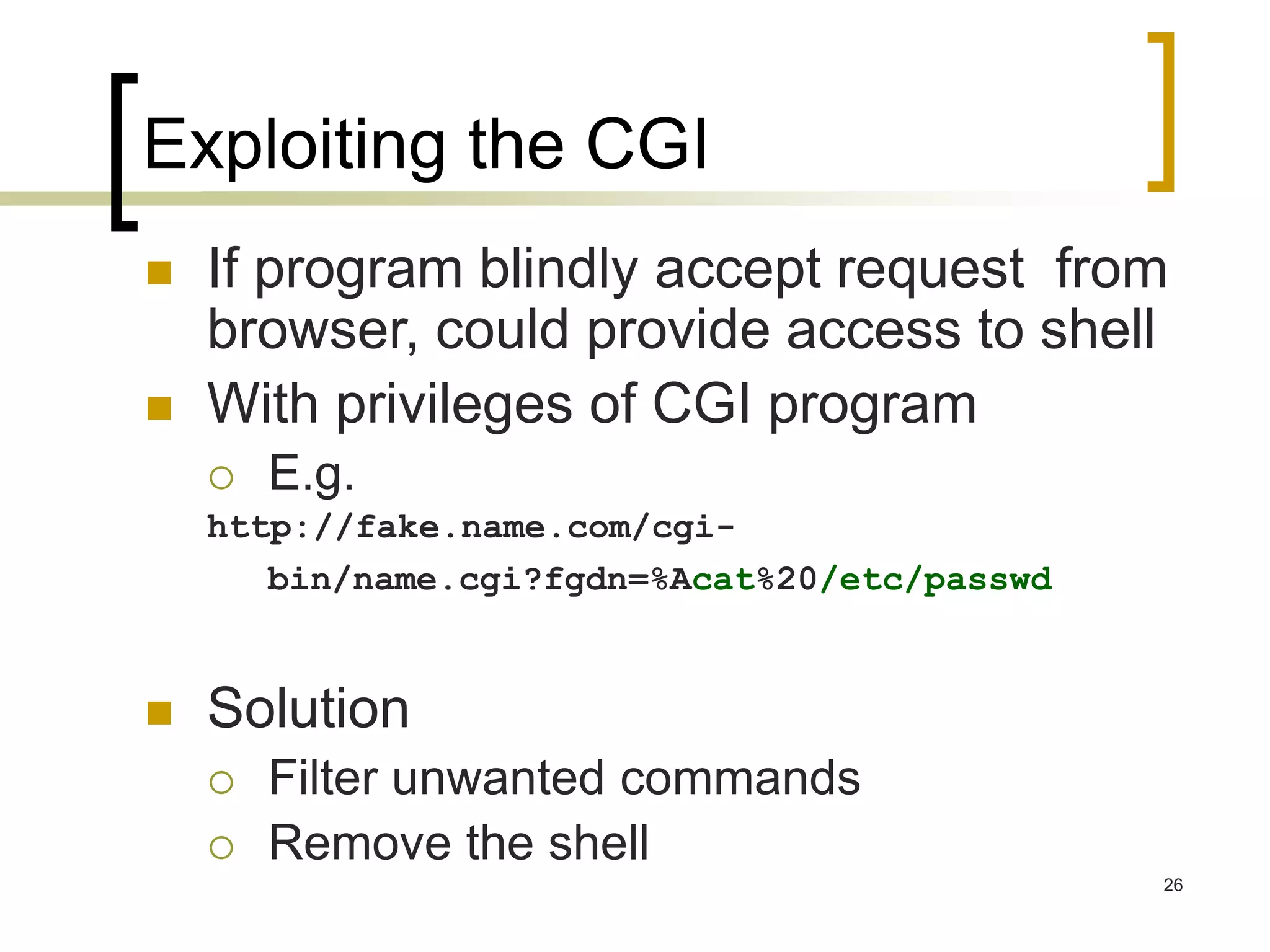 26
Exploiting the CGI
 If program blindly accept request from
browser, could provide access to shell
 With privileges of CGI program
 E.g.
http://fake.name.com/cgi-
bin/name.cgi?fgdn=%Acat%20/etc/passwd
 Solution
 Filter unwanted commands
 Remove the shell
 