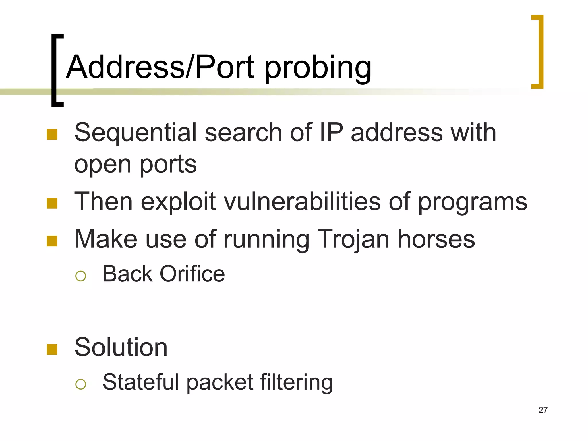 27
Address/Port probing
 Sequential search of IP address with
open ports
 Then exploit vulnerabilities of programs
 Make use of running Trojan horses
 Back Orifice
 Solution
 Stateful packet filtering
 