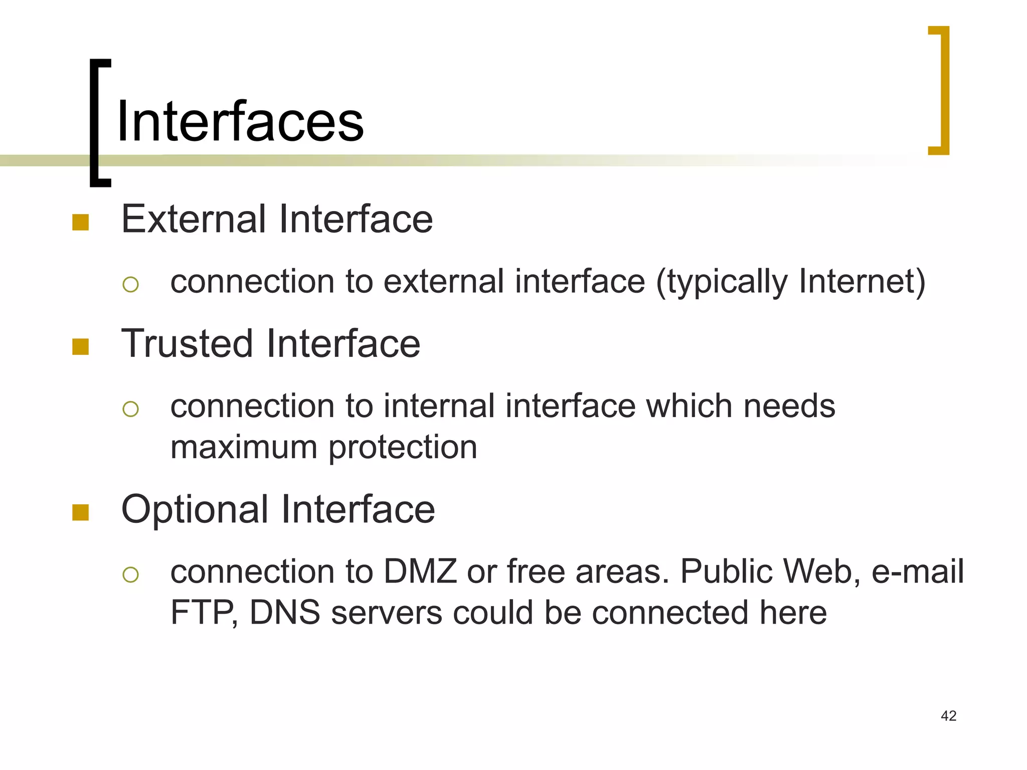 42
Interfaces
 External Interface
 connection to external interface (typically Internet)
 Trusted Interface
 connection to internal interface which needs
maximum protection
 Optional Interface
 connection to DMZ or free areas. Public Web, e-mail
FTP, DNS servers could be connected here
 