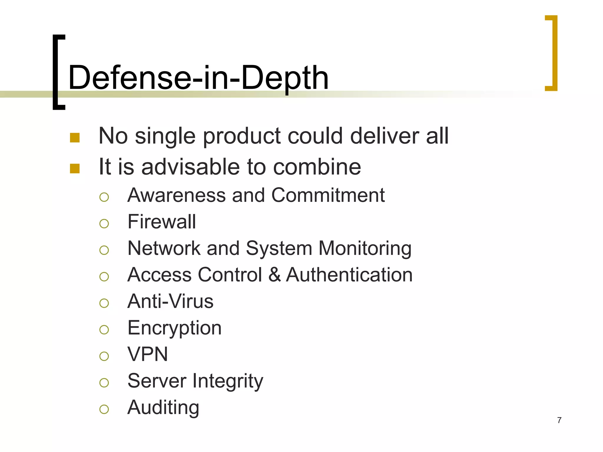 7
Defense-in-Depth
 No single product could deliver all
 It is advisable to combine
 Awareness and Commitment
 Firewall
 Network and System Monitoring
 Access Control & Authentication
 Anti-Virus
 Encryption
 VPN
 Server Integrity
 Auditing
 