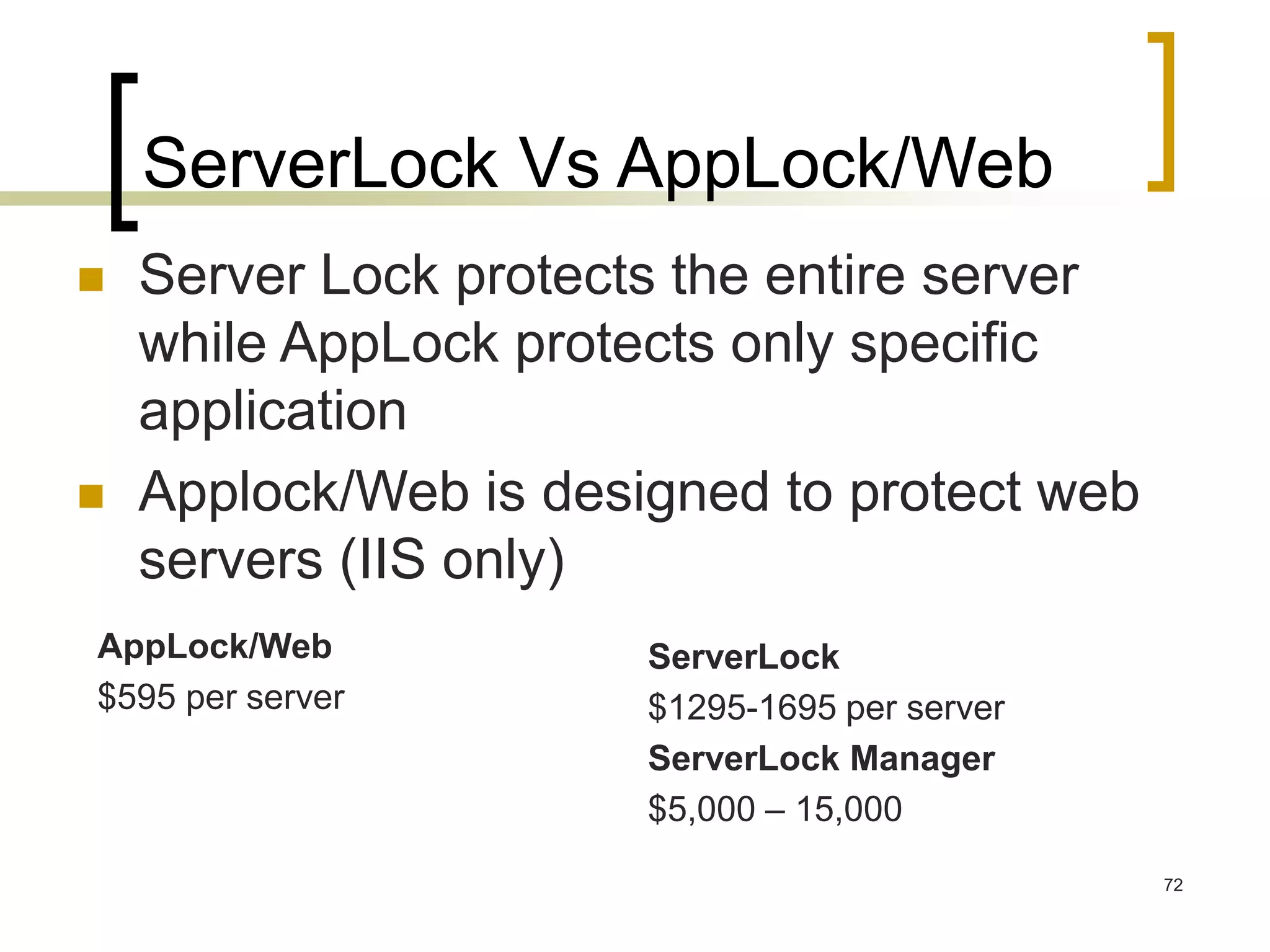 72
ServerLock Vs AppLock/Web
 Server Lock protects the entire server
while AppLock protects only specific
application
 Applock/Web is designed to protect web
servers (IIS only)
AppLock/Web
$595 per server
ServerLock
$1295-1695 per server
ServerLock Manager
$5,000 – 15,000
 