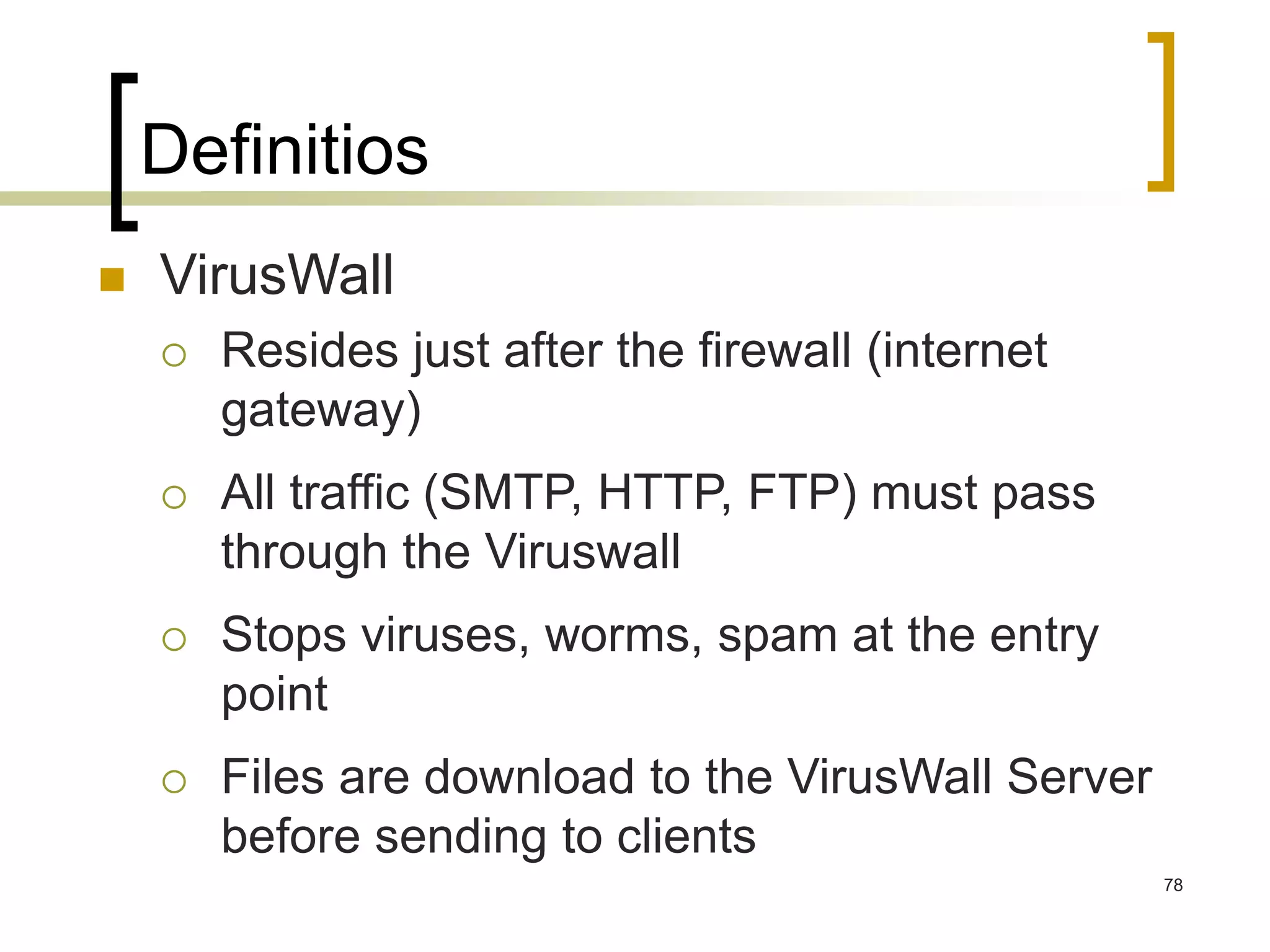 78
Definitios
 VirusWall
 Resides just after the firewall (internet
gateway)
 All traffic (SMTP, HTTP, FTP) must pass
through the Viruswall
 Stops viruses, worms, spam at the entry
point
 Files are download to the VirusWall Server
before sending to clients
 