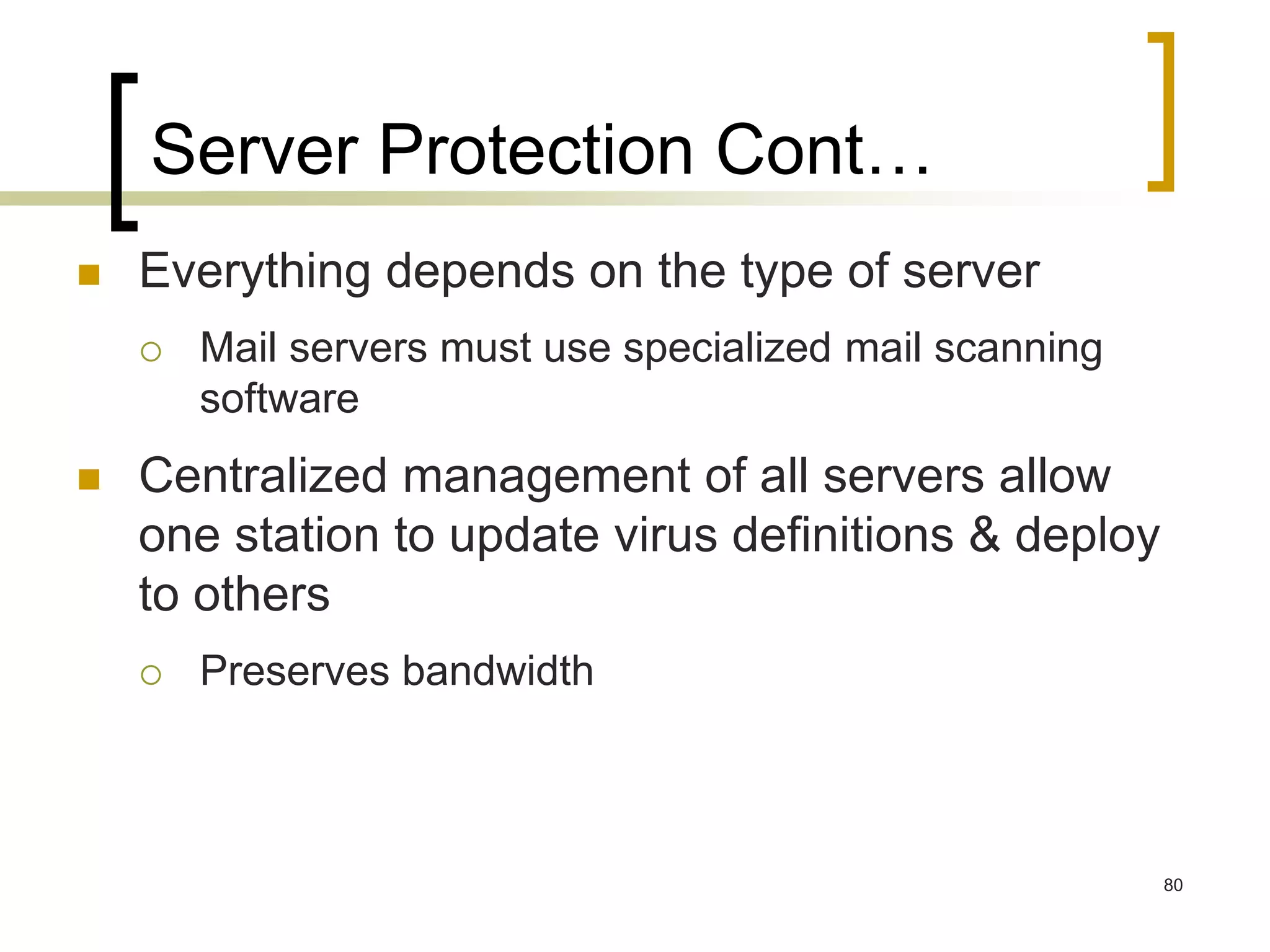 80
Server Protection Cont…
 Everything depends on the type of server
 Mail servers must use specialized mail scanning
software
 Centralized management of all servers allow
one station to update virus definitions & deploy
to others
 Preserves bandwidth
 