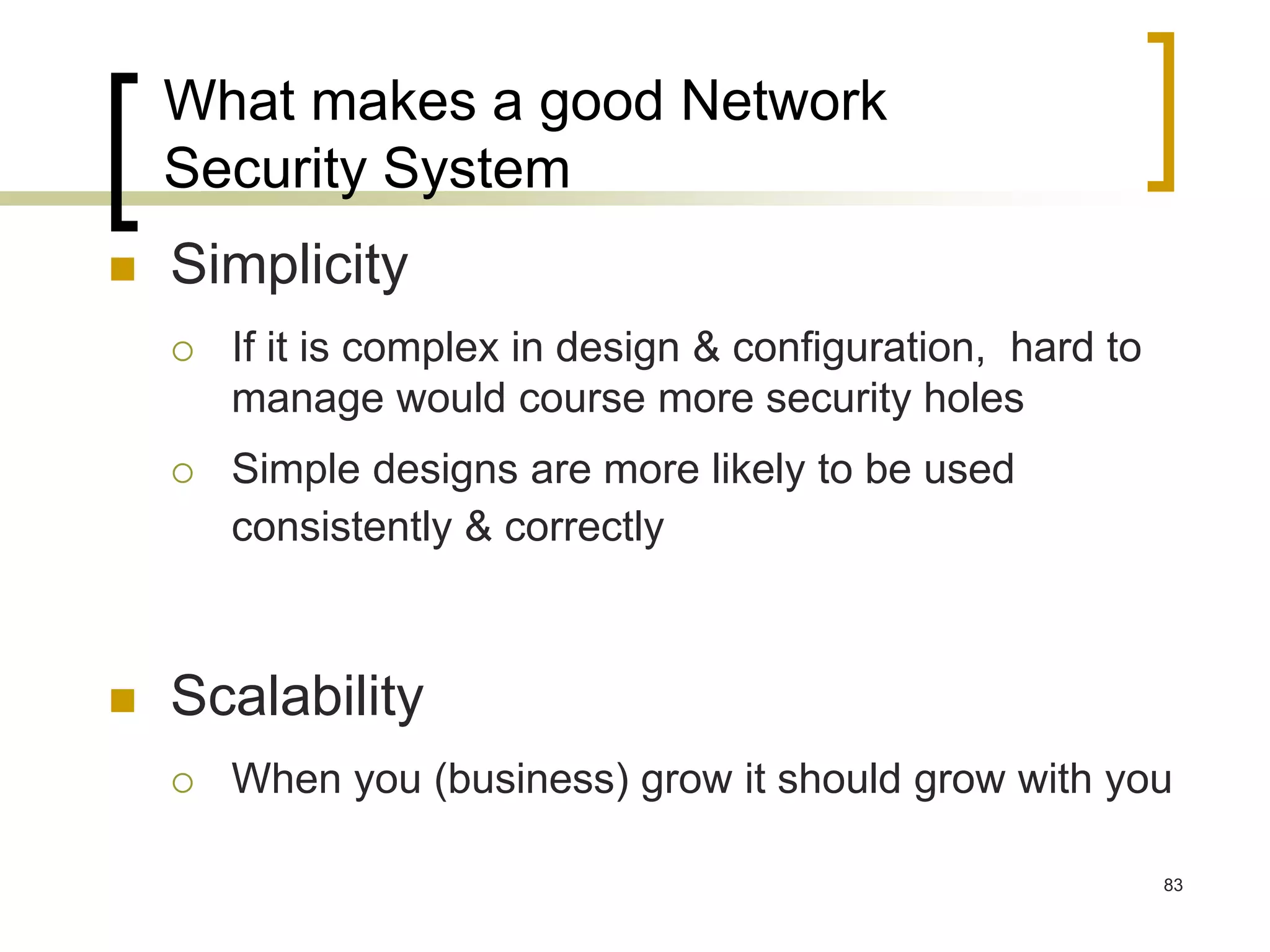 83
What makes a good Network
Security System
 Simplicity
 If it is complex in design & configuration, hard to
manage would course more security holes
 Simple designs are more likely to be used
consistently & correctly
 Scalability
 When you (business) grow it should grow with you
 