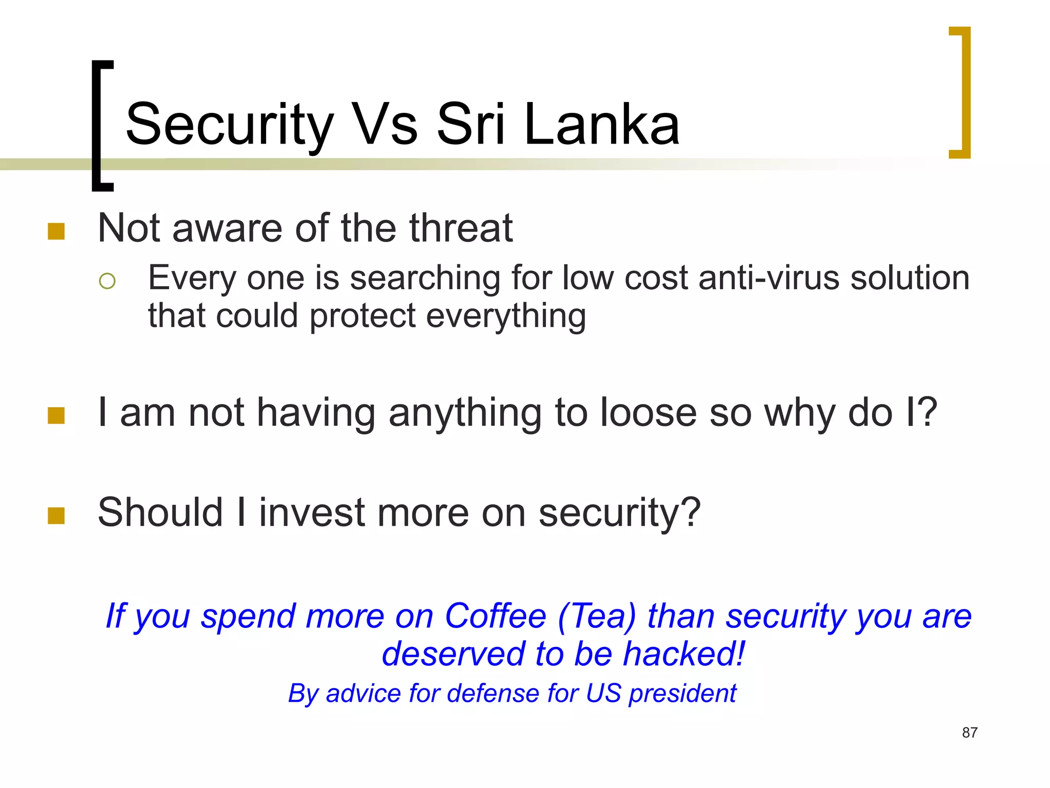 87
Security Vs Sri Lanka
 Not aware of the threat
 Every one is searching for low cost anti-virus solution
that could protect everything
 I am not having anything to loose so why do I?
 Should I invest more on security?
If you spend more on Coffee (Tea) than security you are
deserved to be hacked!
By advice for defense for US president
 