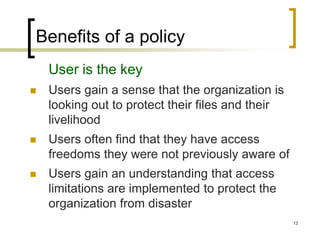 12
Benefits of a policy
User is the key
 Users gain a sense that the organization is
looking out to protect their files and their
livelihood
 Users often find that they have access
freedoms they were not previously aware of
 Users gain an understanding that access
limitations are implemented to protect the
organization from disaster
 