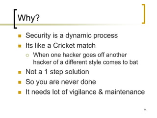 14
Why?
 Security is a dynamic process
 Its like a Cricket match
 When one hacker goes off another
hacker of a different style comes to bat
 Not a 1 step solution
 So you are never done
 It needs lot of vigilance & maintenance
 