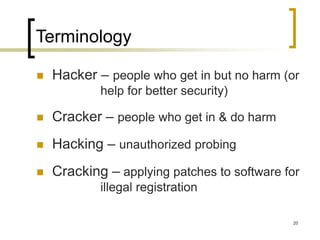 20
Terminology
 Hacker – people who get in but no harm (or
help for better security)
 Cracker – people who get in & do harm
 Hacking – unauthorized probing
 Cracking – applying patches to software for
illegal registration
 