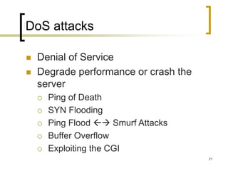 21
DoS attacks
 Denial of Service
 Degrade performance or crash the
server
 Ping of Death
 SYN Flooding
 Ping Flood  Smurf Attacks
 Buffer Overflow
 Exploiting the CGI
 