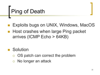 22
Ping of Death
 Exploits bugs on UNIX, Windows, MacOS
 Host crashes when large Ping packet
arrives (ICMP Echo > 64KB)
 Solution
 OS patch can correct the problem
 No longer an attack
 