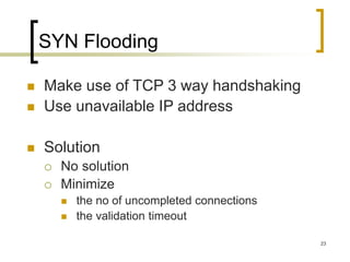 23
SYN Flooding
 Make use of TCP 3 way handshaking
 Use unavailable IP address
 Solution
 No solution
 Minimize
 the no of uncompleted connections
 the validation timeout
 