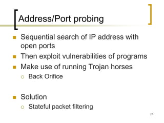 27
Address/Port probing
 Sequential search of IP address with
open ports
 Then exploit vulnerabilities of programs
 Make use of running Trojan horses
 Back Orifice
 Solution
 Stateful packet filtering
 
