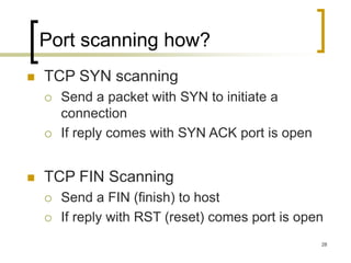 28
Port scanning how?
 TCP SYN scanning
 Send a packet with SYN to initiate a
connection
 If reply comes with SYN ACK port is open
 TCP FIN Scanning
 Send a FIN (finish) to host
 If reply with RST (reset) comes port is open
 