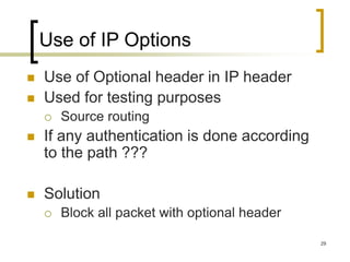 29
Use of IP Options
 Use of Optional header in IP header
 Used for testing purposes
 Source routing
 If any authentication is done according
to the path ???
 Solution
 Block all packet with optional header
 