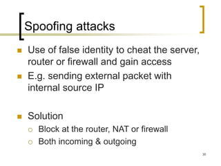 30
Spoofing attacks
 Use of false identity to cheat the server,
router or firewall and gain access
 E.g. sending external packet with
internal source IP
 Solution
 Block at the router, NAT or firewall
 Both incoming & outgoing
 
