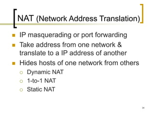 34
NAT (Network Address Translation)
 IP masquerading or port forwarding
 Take address from one network &
translate to a IP address of another
 Hides hosts of one network from others
 Dynamic NAT
 1-to-1 NAT
 Static NAT
 