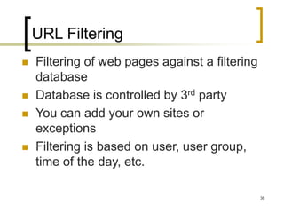 38
URL Filtering
 Filtering of web pages against a filtering
database
 Database is controlled by 3rd party
 You can add your own sites or
exceptions
 Filtering is based on user, user group,
time of the day, etc.
 