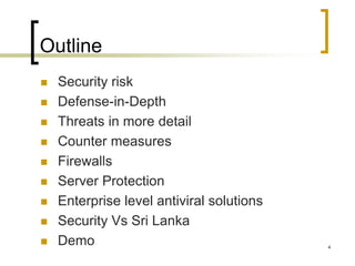 4
Outline
 Security risk
 Defense-in-Depth
 Threats in more detail
 Counter measures
 Firewalls
 Server Protection
 Enterprise level antiviral solutions
 Security Vs Sri Lanka
 Demo
 