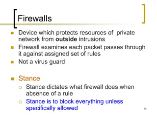 40
Firewalls
 Device which protects resources of private
network from outside intrusions
 Firewall examines each packet passes through
it against assigned set of rules
 Not a virus guard
 Stance
 Stance dictates what firewall does when
absence of a rule
 Stance is to block everything unless
specifically allowed
 