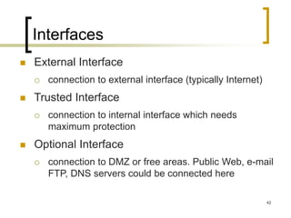 42
Interfaces
 External Interface
 connection to external interface (typically Internet)
 Trusted Interface
 connection to internal interface which needs
maximum protection
 Optional Interface
 connection to DMZ or free areas. Public Web, e-mail
FTP, DNS servers could be connected here
 
