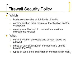 43
Firewall Security Policy
 Which
 hosts send/receive which kinds of traffic
 communication links require authentication and/or
encryption
 users are authorized to use various services
through the Firewall
 What
 communication protocols and content types are
allowed
 times of day organization members are able to
browse the Web
 types of Web sites organization members can visit
 