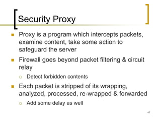 47
Security Proxy
 Proxy is a program which intercepts packets,
examine content, take some action to
safeguard the server
 Firewall goes beyond packet filtering & circuit
relay
 Detect forbidden contents
 Each packet is stripped of its wrapping,
analyzed, processed, re-wrapped & forwarded
 Add some delay as well
 