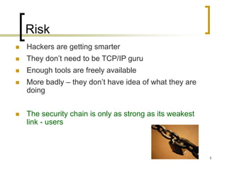 5
Risk
 Hackers are getting smarter
 They don’t need to be TCP/IP guru
 Enough tools are freely available
 More badly – they don’t have idea of what they are
doing
 The security chain is only as strong as its weakest
link - users
 