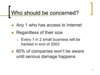 6
Who should be concerned?
 Any 1 who has access to Internet
 Regardless of their size
 Every 1 in 2 small business will be
hacked in end of 2003
 60% of companies won’t be aware
until serious damage happens
 