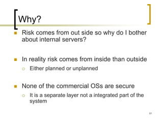 61
Why?
 Risk comes from out side so why do I bother
about internal servers?
 In reality risk comes from inside than outside
 Either planned or unplanned
 None of the commercial OSs are secure
 It is a separate layer not a integrated part of the
system
 