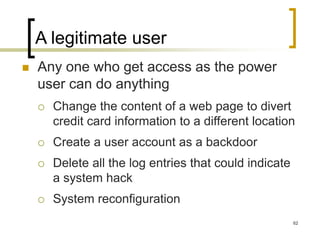 62
A legitimate user
 Any one who get access as the power
user can do anything
 Change the content of a web page to divert
credit card information to a different location
 Create a user account as a backdoor
 Delete all the log entries that could indicate
a system hack
 System reconfiguration
 