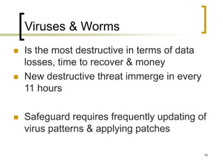 76
Viruses & Worms
 Is the most destructive in terms of data
losses, time to recover & money
 New destructive threat immerge in every
11 hours
 Safeguard requires frequently updating of
virus patterns & applying patches
 