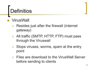 78
Definitios
 VirusWall
 Resides just after the firewall (internet
gateway)
 All traffic (SMTP, HTTP, FTP) must pass
through the Viruswall
 Stops viruses, worms, spam at the entry
point
 Files are download to the VirusWall Server
before sending to clients
 
