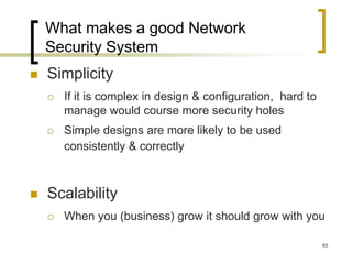 83
What makes a good Network
Security System
 Simplicity
 If it is complex in design & configuration, hard to
manage would course more security holes
 Simple designs are more likely to be used
consistently & correctly
 Scalability
 When you (business) grow it should grow with you
 
