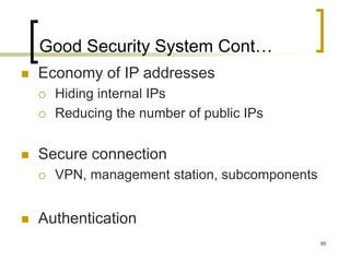 85
Good Security System Cont…
 Economy of IP addresses
 Hiding internal IPs
 Reducing the number of public IPs
 Secure connection
 VPN, management station, subcomponents
 Authentication
 