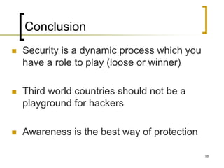88
Conclusion
 Security is a dynamic process which you
have a role to play (loose or winner)
 Third world countries should not be a
playground for hackers
 Awareness is the best way of protection
 