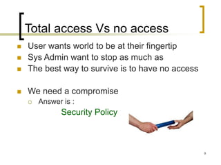 9
Total access Vs no access
 User wants world to be at their fingertip
 Sys Admin want to stop as much as
 The best way to survive is to have no access
 We need a compromise
 Answer is :
Security Policy
 