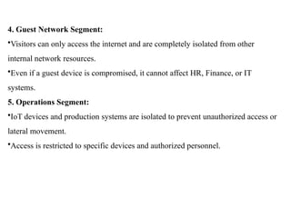 4. Guest Network Segment:
•Visitors can only access the internet and are completely isolated from other
internal network resources.
•Even if a guest device is compromised, it cannot affect HR, Finance, or IT
systems.
5. Operations Segment:
•IoT devices and production systems are isolated to prevent unauthorized access or
lateral movement.
•Access is restricted to specific devices and authorized personnel.
 