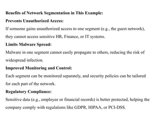 Benefits of Network Segmentation in This Example:
Prevents Unauthorized Access:
If someone gains unauthorized access to one segment (e.g., the guest network),
they cannot access sensitive HR, Finance, or IT systems.
Limits Malware Spread:
Malware in one segment cannot easily propagate to others, reducing the risk of
widespread infection.
Improved Monitoring and Control:
Each segment can be monitored separately, and security policies can be tailored
for each part of the network.
Regulatory Compliance:
Sensitive data (e.g., employee or financial records) is better protected, helping the
company comply with regulations like GDPR, HIPAA, or PCI-DSS.
 